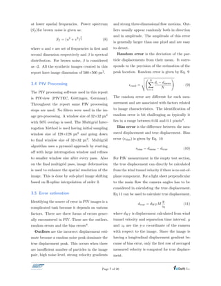 at lower spatial frequencies. Power spectrum
(Sf )for brown noise is given as:
Sf = (u2
+ v2
)2 (8)
where u and v are set of frequencies in ﬁrst and
second dimension respectively and is spectral
distribution. For brown noise, is considered
as -2. All the synthetic images created in this
report have image dimension of 500⇥500 px2.
3.4 PIV Processing
The PIV processing software used in this report
is PIVview (PIVTEC, G¨ottingen, Germany).
Throughout the report same PIV processing
steps are used. No ﬁlters were used in the im-
age pre-processing. A window size of 32⇥32 px2
with 50% overlap is used. The Multigrid Inter-
rogation Method is used having initial sampling
window size of 128⇥128 px2 and going down
to ﬁnal window size of 32⇥32 px2. Multigrid
algorithm uses a pyramid approach by starting
o↵ with large interrogation window and reﬁnes
to smaller window size after every pass. Also
on the ﬁnal multigrid pass, image deformation
is used to enhance the spatial resolution of the
image. This is done by sub-pixel image shifting
based on B-spline interpolation of order 3.
3.5 Error estimation
Identifying the source of error in PIV images is a
complicated task because it depends on various
factors. There are three forms of errors gener-
ally encountered in PIV. These are the outliers,
random errors and the bias errors6.
Outliers are the incorrect displacement esti-
mate because a random noise peak dominate the
true displacement peak. This occurs when there
are insu cient number of particles in the image
pair, high noise level, strong velocity gradients
and strong three-dimensional ﬂow motions. Out-
liers usually appear randomly both in direction
and in amplitude. The amplitude of this error
is generally larger than one pixel and are easy
to detect.
Random error is the deviation of the par-
ticle displacements from their mean. It corre-
sponds to the precision of the estimation of the
peak location. Random error is given by Eq. 9
✏rand =
v
u
u
t
NX
i=1
di dmean
N
!
(9)
The random error are di↵erent for each mea-
surement and are associated with factors related
to image characteristics. The identiﬁcation of
random error is bit challenging as typically it
lies in a range between 0.03 and 0.1 pixels9.
Bias error is the di↵erence between the mea-
sured displacement and true displacement. Bias
error (✏bias) is given by Eq. 10
✏bias = dmeas dtrue (10)
For PIV measurement in the empty test section,
the true displacement can directly be calculated
from the wind tunnel velocity if there is no out-of-
plane component. For a light sheet perpendicular
to the main ﬂow the camera angles has to be
considered in calculating the true displacement.
Eq 11 can be used to calculate true displacement.
dtrue = dWT M
y
z0
(11)
where dWT is displacement calculated from wind
tunnel velocity and separation time interval. y
and z0 are the y-z co-ordinate of the camera
with respect to the image. Since the image is
having a longitudinal displacement gradient be-
cause of bias error, only the ﬁrst row of averaged
measured velocity is computed for true displace-
ment.
Page 7 of 20
 