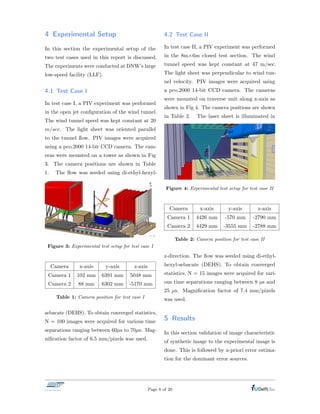 4 Experimental Setup
In this section the experimental setup of the
two test cases used in this report is discussed.
The experiments were conducted at DNW’s large
low-speed facility (LLF).
4.1 Test Case I
In test case I, a PIV experiment was performed
in the open jet conﬁguration of the wind tunnel.
The wind tunnel speed was kept constant at 20
m/sec. The light sheet was oriented parallel
to the tunnel ﬂow. PIV images were acquired
using a pco.2000 14-bit CCD camera. The cam-
eras were mounted on a tower as shown in Fig
3. The camera positions are shown in Table
1. The ﬂow was seeded using di-ethyl-hexyl-
Figure 3: Experimental test setup for test case I
Camera x-axis y-axis z-axis
Camera 1 102 mm 6391 mm 5048 mm
Camera 2 88 mm 6302 mm -5170 mm
Table 1: Camera position for test case I
sebacate (DEHS). To obtain converged statistics,
N = 100 images were acquired for various time
separations ranging between 60µs to 70µs. Mag-
niﬁcation factor of 6.5 mm/pixels was used.
4.2 Test Case II
In test case II, a PIV experiment was performed
in the 8m⇥6m closed test section. The wind
tunnel speed was kept constant at 47 m/sec.
The light sheet was perpendicular to wind tun-
nel velocity. PIV images were acquired using
a pco.2000 14-bit CCD camera. The cameras
were mounted on traverse unit along x-axis as
shown in Fig 4. The camera positions are shown
in Table 2. The laser sheet is illuminated in
Figure 4: Experimental test setup for test case II
Camera x-axis y-axis z-axis
Camera 1 4426 mm -570 mm -2790 mm
Camera 2 4429 mm -3555 mm -2788 mm
Table 2: Camera position for test case II
z-direction. The ﬂow was seeded using di-ethyl-
hexyl-sebacate (DEHS). To obtain converged
statistics, N = 15 images were acquired for vari-
ous time separations ranging between 8 µs and
25 µs. Magniﬁcation factor of 7.4 mm/pixels
was used.
5 Results
In this section validation of image characteristic
of synthetic image to the experimental image is
done. This is followed by a-priori error estima-
tion for the dominant error sources.
Page 8 of 20
 