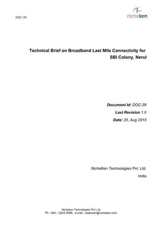DOC-39
Technical Brief on Broadband Last Mile Connectivity for
SBI Colony, Nerul
Document Id: DOC-39
Last Revision 1.0
Date: 25, Aug 2015
NicheKen Technologies Pvt. Ltd.
India
Nicheken Technologies Pvt L td
Ph : 044 – 2224 5088, e-mail : csekaran@nicheken.com
 