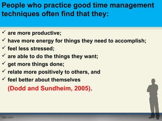 People who practice good time management
techniques often find that they:
 are more productive;
 have more energy for things they need to accomplish;
 feel less stressed;
 are able to do the things they want;
 get more things done;
 relate more positively to others, and
 feel better about themselves
(Dodd and Sundheim, 2005).
 
