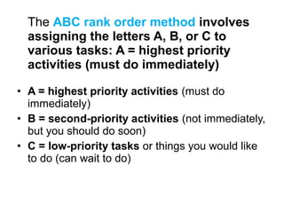 The ABC rank order method involves
assigning the letters A, B, or C to
various tasks: A = highest priority
activities (must do immediately)
• A = highest priority activities (must do
immediately)
• B = second-priority activities (not immediately,
but you should do soon)
• C = low-priority tasks or things you would like
to do (can wait to do)
 