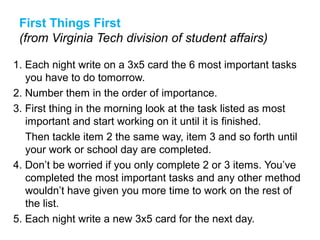 First Things First
(from Virginia Tech division of student affairs)
1. Each night write on a 3x5 card the 6 most important tasks
you have to do tomorrow.
2. Number them in the order of importance.
3. First thing in the morning look at the task listed as most
important and start working on it until it is finished.
Then tackle item 2 the same way, item 3 and so forth until
your work or school day are completed.
4. Don’t be worried if you only complete 2 or 3 items. You’ve
completed the most important tasks and any other method
wouldn’t have given you more time to work on the rest of
the list.
5. Each night write a new 3x5 card for the next day.
 