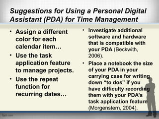 Suggestions for Using a Personal Digital
Assistant (PDA) for Time Management
• Assign a different
color for each
calendar item…
• Use the task
application feature
to manage projects.
• Use the repeat
function for
recurring dates…
• Investigate additional
software and hardware
that is compatible with
your PDA (Beckwith,
2006).
• Place a notebook the size
of your PDA in your
carrying case for writing
down “to dos” if you
have difficulty recording
them with your PDA’s
task application feature
(Morgenstern, 2004).
 