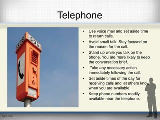 Telephone
• Use voice mail and set aside time
to return calls.
• Avoid small talk. Stay focused on
the reason for the call.
• Stand up while you talk on the
phone. You are more likely to keep
the conversation brief.
• Take any necessary action
immediately following the call.
• Set aside times of the day for
receiving calls and let others know
when you are available.
• Keep phone numbers readily
available near the telephone.
 