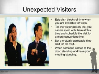 Unexpected Visitors
• Establish blocks of time when
you are available for visits.
• Tell the visitor politely that you
cannot meet with them at this
time and schedule the visit for
a more convenient time.
• Set a mutually agreeable time
limit for the visit.
• When someone comes to the
door, stand up and have your
meeting standing.
 