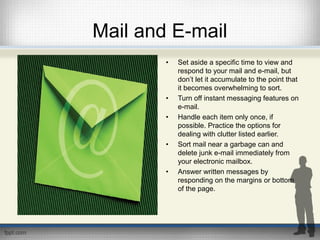 Mail and E-mail
• Set aside a specific time to view and
respond to your mail and e-mail, but
don’t let it accumulate to the point that
it becomes overwhelming to sort.
• Turn off instant messaging features on
e-mail.
• Handle each item only once, if
possible. Practice the options for
dealing with clutter listed earlier.
• Sort mail near a garbage can and
delete junk e-mail immediately from
your electronic mailbox.
• Answer written messages by
responding on the margins or bottom
of the page.
 