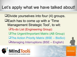 Let’s apply what we have talked about!
Divide yourselves into four (4) groups.
Each has to come up with a ‘Time
Management Strategic Tool’, to wit:
To-do List (Engineering Group)
The Urgent/Important Matrix (AB Group)
The Action Priority Matrix (BSE – BioSci)
Managing Interruptions (BSE – English)
 
