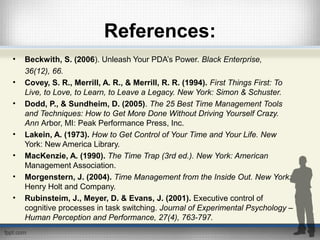 References:
• Beckwith, S. (2006). Unleash Your PDA’s Power. Black Enterprise,
36(12), 66.
• Covey, S. R., Merrill, A. R., & Merrill, R. R. (1994). First Things First: To
Live, to Love, to Learn, to Leave a Legacy. New York: Simon & Schuster.
• Dodd, P., & Sundheim, D. (2005). The 25 Best Time Management Tools
and Techniques: How to Get More Done Without Driving Yourself Crazy.
Ann Arbor, MI: Peak Performance Press, Inc.
• Lakein, A. (1973). How to Get Control of Your Time and Your Life. New
York: New America Library.
• MacKenzie, A. (1990). The Time Trap (3rd ed.). New York: American
Management Association.
• Morgenstern, J. (2004). Time Management from the Inside Out. New York:
Henry Holt and Company.
• Rubinsteim, J., Meyer, D. & Evans, J. (2001). Executive control of
cognitive processes in task switching. Journal of Experimental Psychology –
Human Perception and Performance, 27(4), 763-797.
 