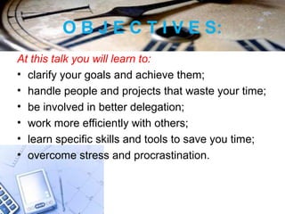 O B J E C T I V E S:
At this talk you will learn to:
• clarify your goals and achieve them;
• handle people and projects that waste your time;
• be involved in better delegation;
• work more efficiently with others;
• learn specific skills and tools to save you time;
• overcome stress and procrastination.
 
