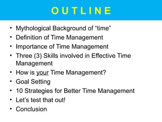 O U T L I N E
• Mythological Background of “time”
• Definition of Time Management
• Importance of Time Management
• Three (3) Skills involved in Effective Time
Management
• How is your Time Management?
• Goal Setting
• 10 Strategies for Better Time Management
• Let’s test that out!
• Conclusion
 