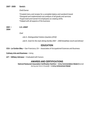 2007 - 2009 Sonia’s
Chef/Owner
*Created menu and recipes for a complete bakery and sandwich board
*Designed and implemented cost analysis of all goods and services
*Supervised and trained 5-6 employees on rotating shifts
*Helped with all aspects of the business
2001 –
2004
U.S. ARMY
Chef
Job A: Distinguished Visitors Quarters (DVQ)
Job B: Cook for the main dining facility (500 – 2000 breakfast, lunch and dinner)
EDUCATION
CCA - Le Cordon Bleu – San Francisco, CA – Associates of Occupational Sciences and Business
Culinary Arts and Business – Army
AIT – Military Advnace – Graduated with honors
AWARDS AND CERTIFICATIONS
National Restaurant Association Certification Nutrition – Army Commendation Medal (Earned
during war time in Kuwait) – & Army Achievement Medal
 