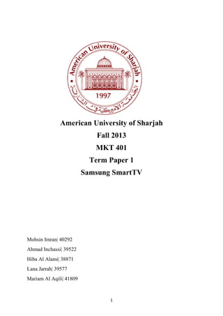 1
American University of Sharjah
Fall 2013
MKT 401
Term Paper 1
Samsung SmartTV
Mohsin Imran| 40292
Ahmad Inchassi| 39522
Hiba Al Alami| 38871
Lana Jarrah| 39577
Mariam Al Aqili| 41809
 