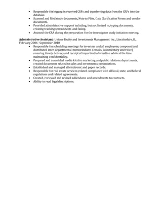  Responsible forlogging in receivedCRFs and transferring data fromthe CRFs into the
database.
 Scanned and filed study documents, Note to Files, Data Clarification Forms and vendor
documents.
 Providedadministrative support including, but not limited to, typing documents,
creating tracking spreadsheets and faxing.
 Assisted the CRA during the preparation forthe investigator study initiation meeting.
AdministrativeAssistant: Unique Realty and Investments Management Inc., Lincolnshire, IL,
February 2006- September 2010
 Responsible forscheduling meetings forinvestors and all employees; composed and
distributed inter-departmental memorandums (emails, documentary and voice)
ensuring timely delivery and receipt of important information while at the time
maintaining confidentiality.
 Prepared and assembled media kits for marketing and public relations departments,
created documents related to sales and investments presentations.
 Established and managed all electronic and paper records.
 Responsible forreal estate services-related compliance with all local, state, and federal
regulations and related agreements.
 Created, reviewed and revised addendums and amendments to contracts.
 Ability to read legal descriptions.
 