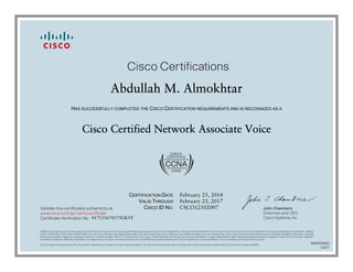 John Chambers
Chairman and CEO
Cisco Systems, Inc.
Cisco Certifications
Validate this certificate’s authenticity at
Certificate Verification No.
www.cisco.com/go/verifycertificate
©2006 Cisco Systems, Inc. All rights reserved. CCVP, the Cisco logo, and the Cisco Square Bridge logo are trademarks of Cisco Systems, Inc.; Changing the Way We Work, Live, Play, and Learn is a service mark of Cisco Systems, Inc.; and Access Registrar, Aironet, BPX, Catalyst,
CCDA, CCDP, CCIE, CCIP, CCNA, CCNP, CCSP, Cisco, the Cisco Certified Internetwork Expert logo, Cisco IOS, Cisco Press, Cisco Systems, Cisco Systems Capital, the Cisco Systems logo, Cisco Unity, Enterprise/Solver, EtherChannel, EtherFast, EtherSwitch, Fast Step, Follow Me
Browsing, FormShare, GigaDrive, GigaStack, HomeLink, Internet Quotient, IOS, IP/TV, iQ Expertise, the iQ logo, iQ Net Readiness Scorecard, iQuick Study, LightStream, Linksys, MeetingPlace, MGX, Networking Academy, Network Registrar, Packet, PIX, ProConnect, RateMUX,
ScriptShare, SlideCast, SMARTnet, StackWise, The Fastest Way to Increase Your Internet Quotient, and TransPath are registered trademarks of Cisco Systems, Inc. and/or its affiliates in the United States and certain other countries.
All other trademarks mentioned in this document or Website are the property of their respective owners. The use of the word partner does not imply a partnership relationship between Cisco and any other company. (0609R)
Abdullah M. Almokhtar
HAS SUCCESSFULLY COMPLETED THE CISCO CERTIFICATION REQUIREMENTS AND IS RECOGNIZED AS A
Cisco Certified Network Associate Voice
CERTIFICATION DATE
VALID THROUGH
CISCO ID NO.
February 25, 2014
February 25, 2017
CSCO12102007
417131674575GKVF
600182420
0317
 