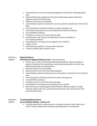 • Supervisor/head nurse of the electrophysiology lab; Involved with scheduling patient
cases
• Mostly self-directed management of the electrophysiology program with astute
judgment and critical thinking skills.
• High level of personal accountability.
• Liaised between patients and physicians to ensure patient comprehension of treatment
plans.
• Instructed patients and family members on proper discharge care.
• Contributed substantially to successful department JCAHO accreditation.
• Ensured HIPAA compliance.
• Provided on-call care at all times of day and night.
• Assisted doctors with majority of implantation cases by scrubbing and
non-invasive procedures.
• Strong leader for nursing personnel assigned to the unit/shift.
• Triage in the ER
• Preformed chart audits for numerous data collections
• Trained in COMET/CMS standards of care
03/2011 to Registered Nurse
09/2011 Overland Park Regional Medical Center– Overland Park, KS
• Patient care in cardiac catheterization/electrophysiology lab, adeptly handling all
aspects of treatment from admitting to transferring to appropriate units after case
giving through report to accepting nurse.
• High level of personal accountability.
• Supervisor/head nurse of the electrophysiology lab
• Liaised between patients and physicians to ensure patient comprehension of treatment
plans.
• Instructed patients and family members on proper discharge care.
• Ensured HIPAA compliance.
• Provided on call care at all times of day and night.
• Strong leader for nursing personnel assigned to the unit/shift.
• Was instrumental in developing the Atrial Fibrillation Ablation program including
protocols, doctor order sets, and provided each physician with equipment per their
personal specifications.
04/2010 to Traveling Registered Nurse
03/2011 Aureus Medical Staffing – Omaha, N E
• Provided experienced nursing assistance in a temporary position where there was a
need in cardiac catheterization and electrophysiology labs as a traveling RN.
 