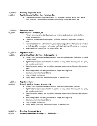10/2009 to Traveling Registered Nurse
04/2010 Aya Healthcare Staffing – San Francisco, C A
• Provided experienced nursing assistance in a temporary position where there was a
need in cardiac catheterization and electrophysiology labs as a traveling RN.
11/2006 to Registered Nurse
05/2009 Allen Hospital – Waterloo, I A
• Primary care, assessment and evaluation of emergency department patients from
arrival to disposition.
• Covered in interventional radiology as circulating nurse until permanent nurse was
hired.
• Transferred to cardiac catheterization/electrophysiology lab less than a year of hire due
to staffing and for opportunity to increase my knowledge in a different area of nursing.
• Supervisor/head nurse of the electrophysiology lab
01/2006 to Registered Nurse
10/2006 Wishard Healthcare Services – Indianapolis, I N
• Primary care, assessment and evaluation of emergency department patients in a Level 1
Trauma Center.
• High level of personal accountability in addition to using critical thinking skills in a quick,
fast paced environment.
• Liaised between patients and physicians to ensure patient comprehension of treatment
plans.
• Instructed patients and family members on proper discharge care.
• Closely monitored acute conditions.
• Ensured HIPAA compliance.
• Strong leader for nursing personnel assigned to the unit/shift.
11/2001 to Registered Nurse
08/2005 Schneck Medical Center – Seymour, I N
• Primary care, assessment and evaluation of emergency department patients
• High level of personal accountability in addition to using critical thinking skills in a quick,
fast paced environment.
• Liaised between patients and physicians to ensure patient comprehension of treatment
plans.
• Instructed patients and family members on proper discharge care.
• Closely monitored acute conditions.
• Ensured HIPAA compliance.
• Strong leader for nursing personnel assigned to the unit/shift.
08/1997 to Traveling Registered Nurse
09/2001 Preferred Healthcare Staffing – Ft Lauderdale, F L
 