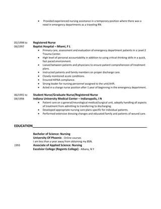 • Provided experienced nursing assistance in a temporary position where there was a
need in emergency departments as a traveling RN.
05/1994 to Registered Nurse
06/1997 Baptist Hospital – Miami, F L
• Primary care, assessment and evaluation of emergency department patients in a Level 2
Trauma Center.
• High level of personal accountability in addition to using critical thinking skills in a quick,
fast paced environment.
• Liaised between patients and physicians to ensure patient comprehension of treatment
plans.
• Instructed patients and family members on proper discharge care.
• Closely monitored acute conditions.
• Ensured HIPAA compliance.
• Strong leader for nursing personnel assigned to the unit/shift.
• Acted in a charge nurse position after 1 year of beginning in the emergency department.
06/1991 to Student Nurse/Graduate Nurse/Registered Nurse
04/1994 Indiana University Medical Center – Indianapolis, I N
• Patient care on a general/neurological medical/surgical unit, adeptly handling all aspects
of treatment from admitting to transferring to discharging.
• Developed appropriate nursing care plans specific for individual patients.
• Performed extensive dressing changes and educated family and patients of wound care.
EDUCATION______________________________________________________________
Bachelor of Science: Nursing
University Of Phoenix - Online courses
I am less than a year away from obtaining my BSN.
1993 Associate of Applied Science: Nursing
Excelsior College (Regents College) - Albany, N Y
 