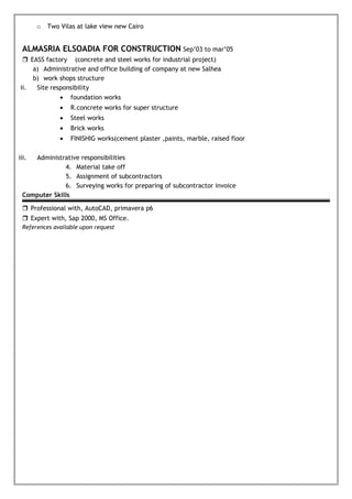 o Two Vilas at lake view new Cairo
ALMASRIA ELSOADIA FOR CONSTRUCTION Sep’03 to mar’05
 EASS factory (concrete and steel works for industrial project)
a) Administrative and office building of company at new Salhea
b) work shops structure
ii. Site responsibility
• foundation works
• R.concrete works for super structure
• Steel works
• Brick works
• FINISHIG works(cement plaster ,paints, marble, raised floor
iii. Administrative responsibilities
4. Material take off
5. Assignment of subcontractors
6. Surveying works for preparing of subcontractor invoice
Computer Skills
 Professional with, AutoCAD, primavera p6
 Expert with, Sap 2000, MS Office.
References available upon request
 