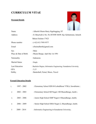 CURRICULUM VITAE
Personal Details
Name : Alberth Efraim Harry Sigalingging, ST
Address : Jl. BinaAsih I, No. 58, RT/RW 04/09. Kp. Kebantenan, Jatiasih
Bekasi Selatan 17423
Phone number : (+62) 812-7995-9577
Email : efraimalberth@gmail.com
Sex : Male
Place & Date of Birth : Muara Bungo, April the 1st 1991
Nationality : Indonesia
Marital Status : Single
Last Education : Bachelor Degree, Informatics Engineering, Gunadarma University
GPA : 3,15
Hobby : Basketball, Futsal, Music, Travel
Formal Education Details
1. 1997 – 2002 : Elementary School SDS 04 LubukBesar YTKA, Sawahlunto ;
2 2002 – 2003 : Elementary School SD Negeri 100 MuaraBungo, Jambi ;
3. 2003 – 2006 : Junior High School SMP Negeri 4 MuaraBungo, Jambi;
4 2006 – 2009 : Senior High School SMA Negeri 2, MuaraBungo, Jambi.
5 2009 – 2014 : Informatics Engineering in Gunadarma University;
 