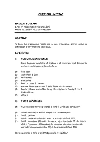 CURRICULUM VITAE
NADEEM HUSSAIN
Email ID: nadeemattorney@gmail.com
Mobile No.08475863003, 08869890799
OBJECTIVE:
To keep the organization hassle free & take pre-emptive, prompt action in
anticipation of any intending legal issue.
EXPERIENCE:
a) CORPORATE EXPERIENCE:
Have thorough knowledge of drafting of all corporate legal documents
and commercial documents particularly:
(1) Sale-deed
(2) Agreement to Sale
(3) Lease Deed
(4) Rent Deed
(5) Deed of Leave & License
(6) General Power of Attorney, Special Power of Attorney etc
(7) Bonds: different kinds of Bonds e.g. Security Bonds, Surety Bonds &
Undertakings.
(8) Affidavit
(b) COURT EXPERIENCE:
(1) Civil litigations: Have experience of filing of Civil Suits, particularly:
(a) Suit for recovery of money: Simple Suit & summary suit.
(b) Suit for petition
(c) Suit for declaration (Section 34 of the specific relief act, 1963)
(d) Suit for injunction: (1) Suit for temporary injunction (order 39 rule 1.Code
of Civil Procedure 1908) and suit for perpetual injunction (section 38),
mandatory injunction (section 39) of the specific relief act, 1963
Have experience of filing of Civil Writ petitions in High Court
 