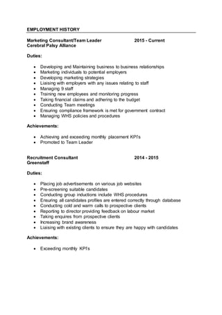 EMPLOYMENT HISTORY
Marketing Consultant/Team Leader 2015 - Current
Cerebral Palsy Alliance
Duties:
 Developing and Maintaining business to business relationships
 Marketing individuals to potential employers
 Developing marketing strategies
 Liaising with employers with any issues relating to staff
 Managing 9 staff
 Training new employees and monitoring progress
 Taking financial claims and adhering to the budget
 Conducting Team meetings
 Ensuring compliance framework is met for government contract
 Managing WHS policies and procedures
Achievements:
 Achieving and exceeding monthly placement KPI’s
 Promoted to Team Leader
Recruitment Consultant 2014 - 2015
Greenstaff
Duties:
 Placing job advertisements on various job websites
 Pre-screening suitable candidates
 Conducting group inductions include WHS procedures
 Ensuring all candidates profiles are entered correctly through database
 Conducting cold and warm calls to prospective clients
 Reporting to director providing feedback on labour market
 Taking enquires from prospective clients
 Increasing brand awareness
 Liaising with existing clients to ensure they are happy with candidates
Achievements:
 Exceeding monthly KPI’s
 