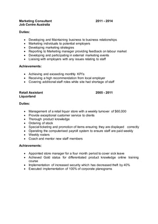 Marketing Consultant 2011 - 2014
Job Centre Australia
Duties:
 Developing and Maintaining business to business relationships
 Marketing individuals to potential employers
 Developing marketing strategies
 Reporting to Marketing manager providing feedback on labour market
 Developing and participating in external marketing events
 Liaising with employers with any issues relating to staff
Achievements:
 Achieving and exceeding monthly KPI’s
 Receiving a high recommendation from local employer
 Covering additional staff roles while site had shortage of staff
Retail Assistant 2005 - 2011
Liquorland
Duties:
 Management of a retail liquor store with a weekly turnover of $60,000
 Provide exceptional customer service to clients
 Thorough product knowledge
 Ordering of stock
 Special ticketing and promotion of items ensuring they are displayed correctly
 Operating the computerised payroll system to ensure staff are paid weekly
 Weekly rosters
 Coach and mentor new staff members
Achievements:
 Appointed store manager for a four month period to cover sick leave
 Achieved Gold status for differentiated product knowledge online training
course
 Implementation of increased security which has decreased theft by 40%
 Executed implementation of 100% of corporate planograms
 