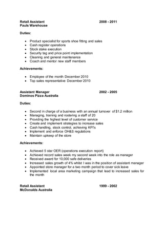Retail Assistant 2008 - 2011
Pauls Warehouse
Duties:
 Product specialist for sports shoe fitting and sales
 Cash register operations
 Stock stake execution
 Security tag and price point implementation
 Cleaning and general maintenance
 Coach and mentor new staff members
Achievements:
 Employee of the month December 2010
 Top sales representative December 2010
Assistant Manager 2002 - 2005
Dominos Pizza Australia
Duties:
 Second in charge of a business with an annual turnover of $1.2 million
 Managing, training and rostering a staff of 20
 Providing the highest level of customer service
 Create and implement strategies to increase sales
 Cash handling, stock control, achieving KPI’s
 Implement and enforce OH&S regulations
 Maintain upkeep of the store
Achievements:
 Achieved 5 star OER (operations execution report)
 Achieved record sales week my second week into the role as manager
 Received award for 10,000 safe deliveries
 Increased sales growth of 4% whilst I was in the position of assistant manager
 Appointed store manager for a two month period to cover sick leave
 Implemented local area marketing campaign that lead to increased sales for
the month
Retail Assistant 1999 - 2002
McDonalds Australia
 