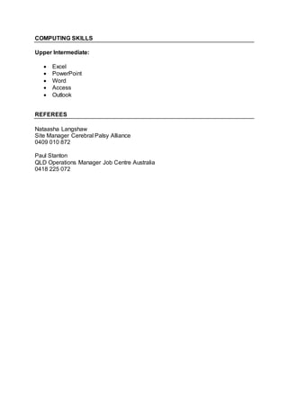 COMPUTING SKILLS
Upper Intermediate:
 Excel
 PowerPoint
 Word
 Access
 Outlook
REFEREES
Nataasha Langshaw
Site Manager Cerebral Palsy Alliance
0409 010 872
Paul Stanton
QLD Operations Manager Job Centre Australia
0418 225 072
 