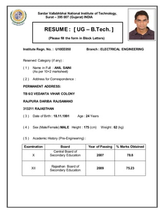 Sardar Vallabhbhai National Institute of Technology,
Surat – 395 007 (Gujarat) INDIA
RESUME : [ UG – B.Tech. ]
(Please fill the form in Block Letters)
Institute Regn. No. : U10EE050 Branch : ELECTRICAL ENGINEERING
Reserved Category (if any) :
( 1 ) Name in Full : ANIL SAINI
(As per 10+2 marksheet)
( 2 ) Address for Correspondence :
PERMANENT ADDRESS:
TB 6/2 VEDANTA VIHAR COLONY
RAJPURA DARIBA RAJSAMAND
313211 RAJASTHAN
( 3 ) Date of Birth : 18.11.1991 Age : 24 Years
( 4 ) Sex (Male/Female):MALE Height : 175 (cm) Weight : 62 (kg)
( 5 ) Academic History (Pre-Engineering) :
Examination Board Year of Passing % Marks Obtained
X
Central Board of
Secondary Education 2007 78.8
XII
Rajasthan Board of
Secondary Education
2009 75.23
 