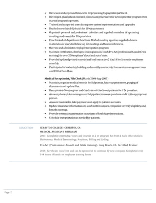 Page 2
 Reviewedandapprovedtimecardsforprocessingbypayrolldepartment.
 Developed,plannedandexecutedpoliciesandproceduresfor developmentofprogramfrom
start ofprogramtopresent.
 Trainedandsupported usersduringnew system implementationsand upgrades
 Draftedmore than10 jobaidsfor 10+departments
 Organized- personal and professional calendars and supplied reminders ofupcoming
meetingsandevents for30+providers.
 Coordinatedalldepartmentfunctions .Draftedmeetingagendas,suppliedadvance
materialsand executedfollow-up for meetingsand team conferences.
 Overseeand administer employeerecognitionprograms
 Maintain certification,developedlesson plansandteachPro-Act(professionalAssault Crisis
training)forover 200employee’slocalandoutofstate.
 Providedupdatedprintedmaterialand lead interactive2 day16 hr classesforemployees
monthly.
 Participatedin leadershipbuildingandmonthlymentorship fromseniormanagementteam
and CEOofCareMore.
MedicalReceptionist/FileClerk(March 2004-Aug-2005)
 Maintain, organize medical recordsfor Subpoenas,futureappointments,purgingof
documentsandupdatefiles.
 Receptionist-Greet register andcheck-in andcheck- outpatientsfor 12+ providers.
 Answerphones, takemessagesandhelppatientsanswerquestionsor directtoappropriate
person.
 Account receivables, takepaymentsandapplytopatientsaccounts.
 Update insuranceinformation and workwithinsurancecompaniestoverifyeligibilityand
benefitcoverage.
 Provide writtendocumentationtopatientsofhealthcare instructions.
 Schedule transportationasneededfor patients.
EDUCATION CERRITOS COLLEGE- CERRITOS, CA
MEDICAL ASSISTANT PROGRAM
2003- Completed externship hours and courses in 2 yr. program for front & back office skills in
Phlebotomy, Medical Terminology, Nutrition, Billing and Coding.
Pro-Act (Professional Assault and Crisis training)- Long Beach, CA- Certified Trainer
2014- Certificate is current and can be sponsored to continue by new company. Completed over
144 hours of hands on employee training hours
 