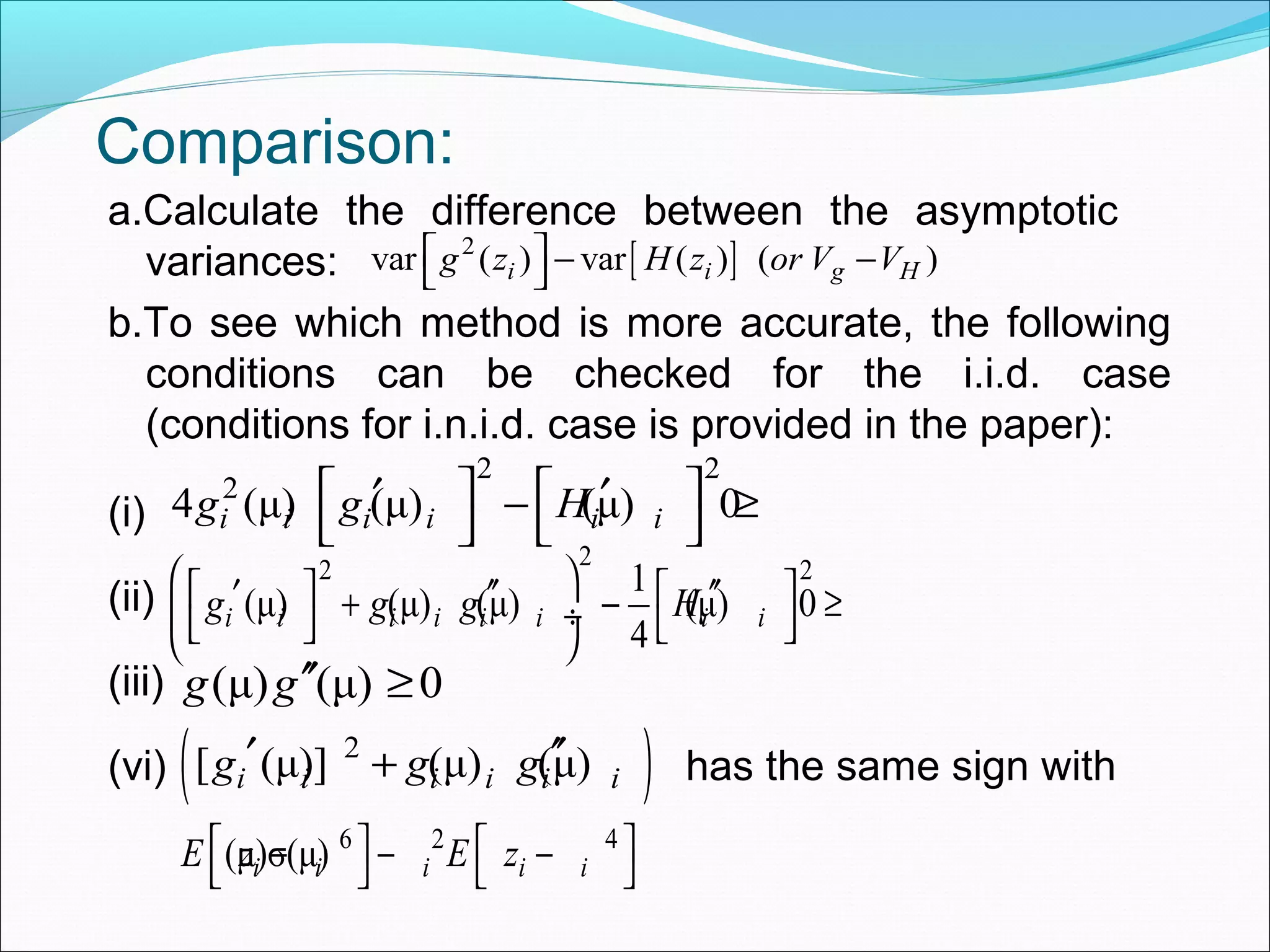 Comparison:
a.Calculate the difference between the asymptotic
variances:
b.To see which method is more accurate, the following
conditions can be checked for the i.i.d. case
(conditions for i.n.i.d. case is provided in the paper):
(i)
(ii)
(iii)
(vi) has the same sign with
[ ]2
var ( ) var ( ) ( )i i g Hg z H z or V V  − − 
2 2
2
4 (μ) (μ) (μ) 0i i i i i ig g H   ′ ′− ≥
   
22 21
(μ) (μ) (μ) (μ) 0
4
i i i i i i i ig g g H
    ′ ′′ ′′+ − ≥ ÷    
(μ) (μ) 0g g′′ ≥
( )2
[ (μ)] (μ) (μ)i i i i i ig g g′ ′′+
6 2 4
(μ)σ(μ)i i i i iE z E z   − − −   
 