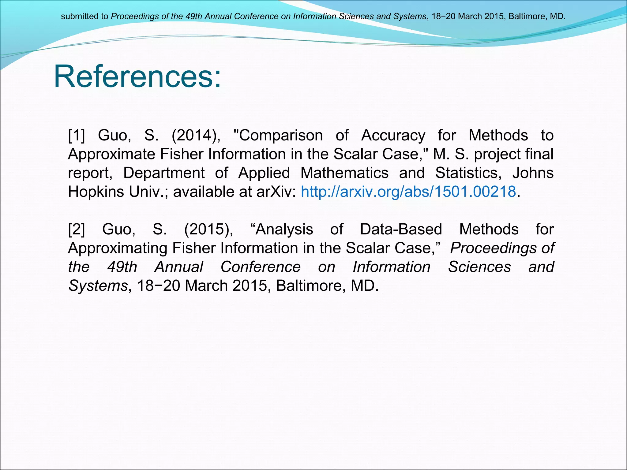 References:
[1] Guo, S. (2014), "Comparison of Accuracy for Methods to
Approximate Fisher Information in the Scalar Case," M. S. project final
report, Department of Applied Mathematics and Statistics, Johns
Hopkins Univ.; available at arXiv: http://arxiv.org/abs/1501.00218.
[2] Guo, S. (2015), “Analysis of Data-Based Methods for
Approximating Fisher Information in the Scalar Case,” Proceedings of
the 49th Annual Conference on Information Sciences and
Systems, 18−20 March 2015, Baltimore, MD.
submitted to Proceedings of the 49th Annual Conference on Information Sciences and Systems, 18−20 March 2015, Baltimore, MD.
 