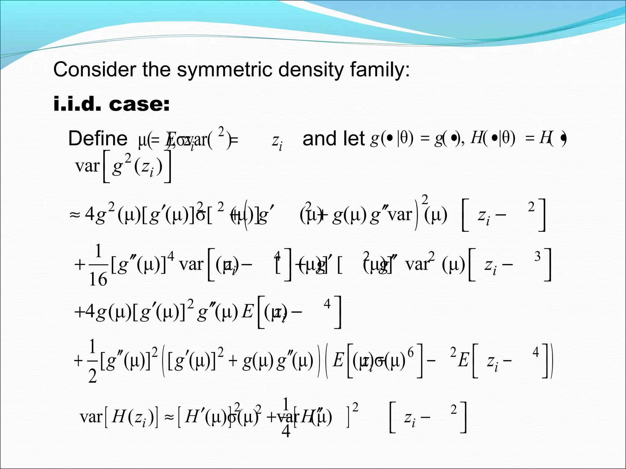 ( )
2
22 2 2 2 2
4 4 2 2 3
2 4
var ( )
4 (μ)[ (μ)]σ[ (μ)] (μ) (μ) var (μ)
1
[ (μ)] var (μ) [ (μ)] [ (μ)] var (μ)
16
4 (μ)[ (μ)] (μ) (μ)
i
i
i i
i
g z
g g g g g z
g z g g z
g g g E z
 
 
 ′ ′ ′′≈ + + − 
   ′′ ′ ′′+ − + −   
 ′ ′′+ − 
( )( )2 2 6 2 41
[ (μ)] [ (μ)] (μ) (μ) (μ)σ(μ)
2
i ig g g g E z E z   ′′ ′ ′′+ + − − −   
[ ] [ ] [ ]2 22 21
var ( ) (μ)σ(μ) var (μ)
4
i iH z H H z ′ ′′≈ + − 
i.i.d. case:
2
μ( ),σvar( )i iE z z= =Define and let ( |θ) ( ), ( |θ) ( )g g H H• = • • = •
Consider the symmetric density family:
 