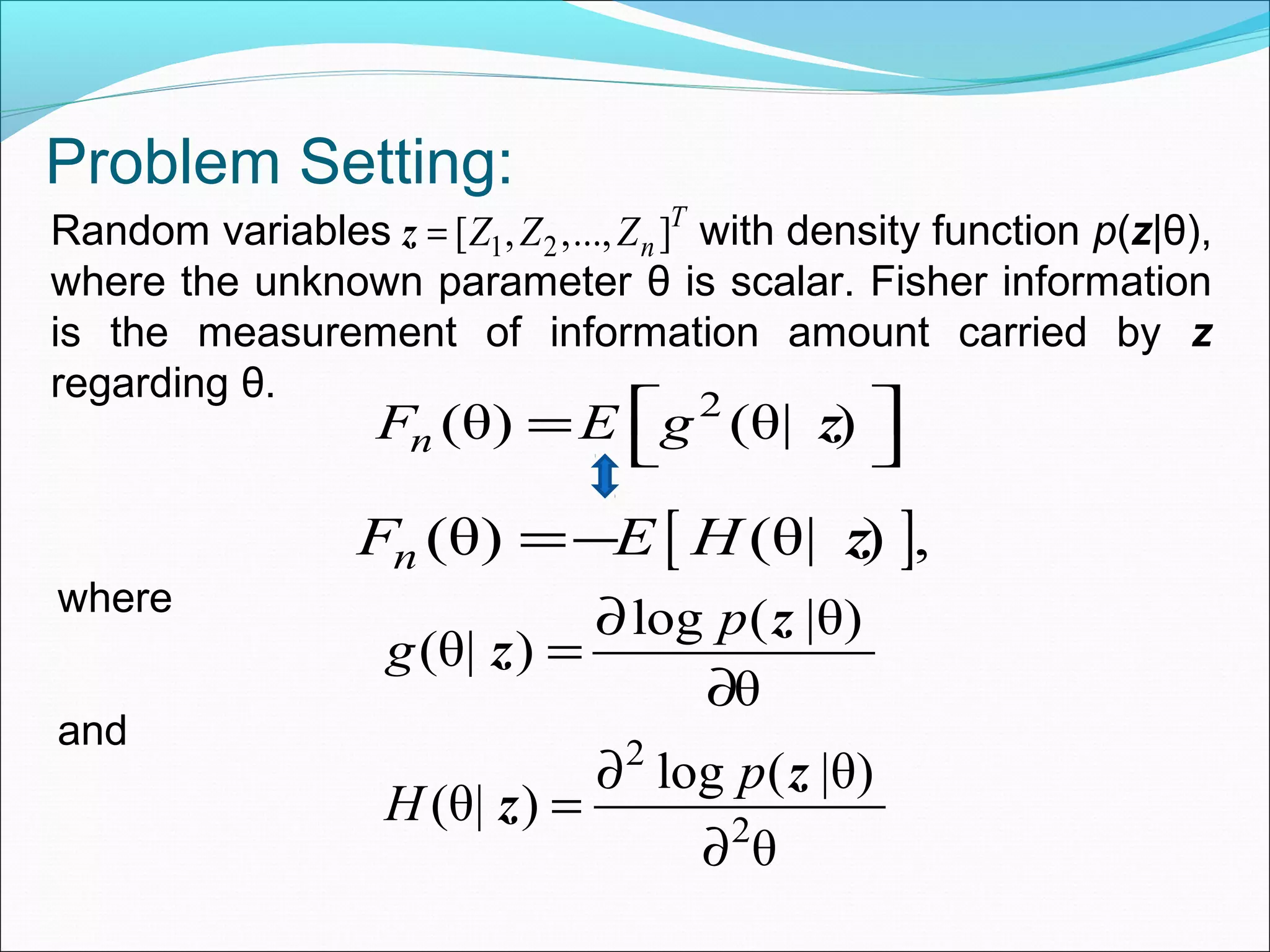 Problem Setting:
Random variables with density function p(z|θ),
where the unknown parameter θ is scalar. Fisher information
is the measurement of information amount carried by z
regarding θ. 2
(θ) (θ| )nF E g =  z
[ ](θ) (θ| ) ,nF E H=− z
where
log ( |θ)
(θ| )
θ
p
g
∂
=
∂
z
z
and 2
2
log ( |θ)
(θ| )
θ
p
H
∂
=
∂
z
z
1 2[ , ,..., ]T
nZ Z Z=z
 