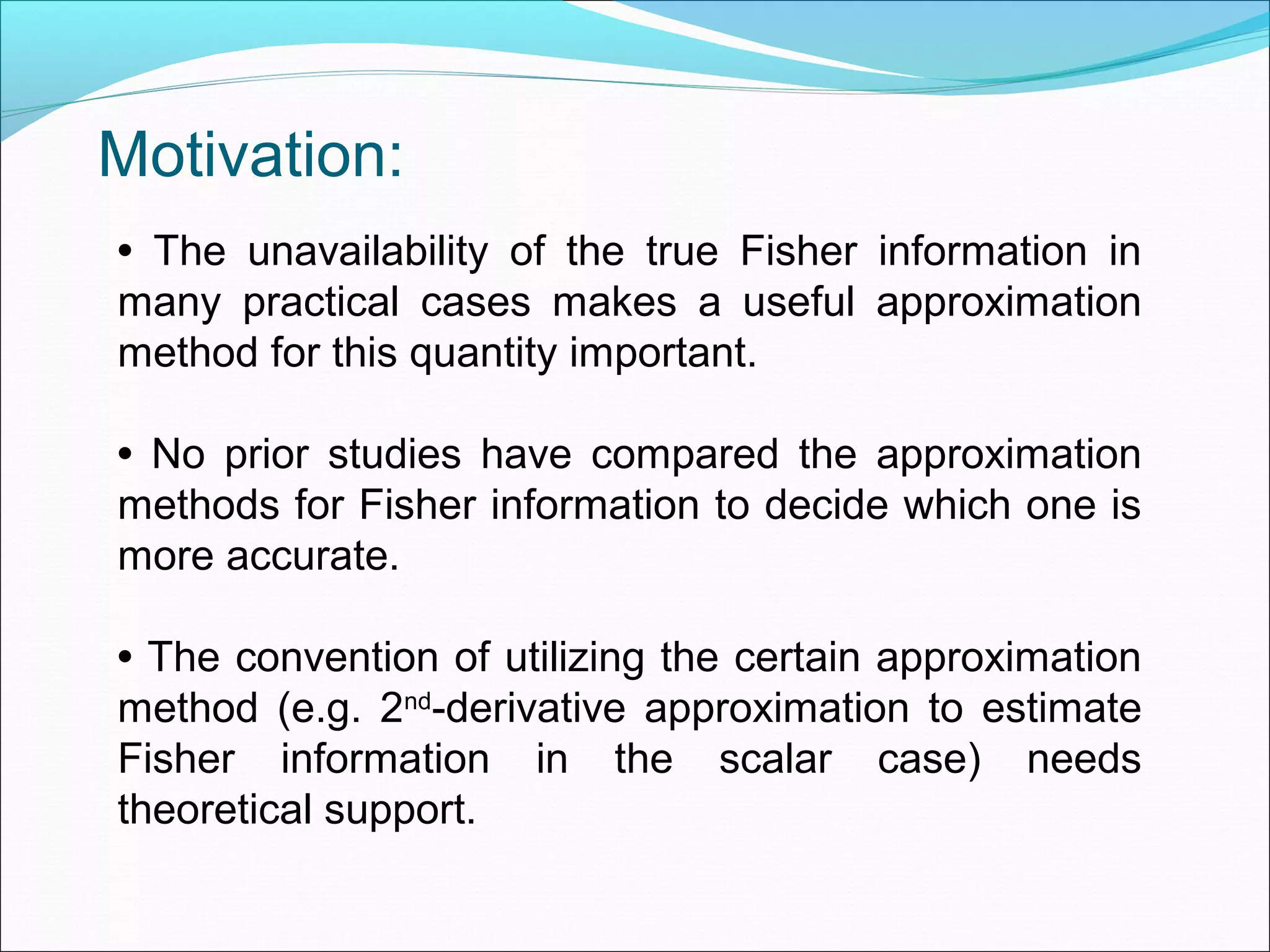 • The unavailability of the true Fisher information in
many practical cases makes a useful approximation
method for this quantity important.
• No prior studies have compared the approximation
methods for Fisher information to decide which one is
more accurate.
• The convention of utilizing the certain approximation
method (e.g. 2nd
-derivative approximation to estimate
Fisher information in the scalar case) needs
theoretical support.
Motivation:
 