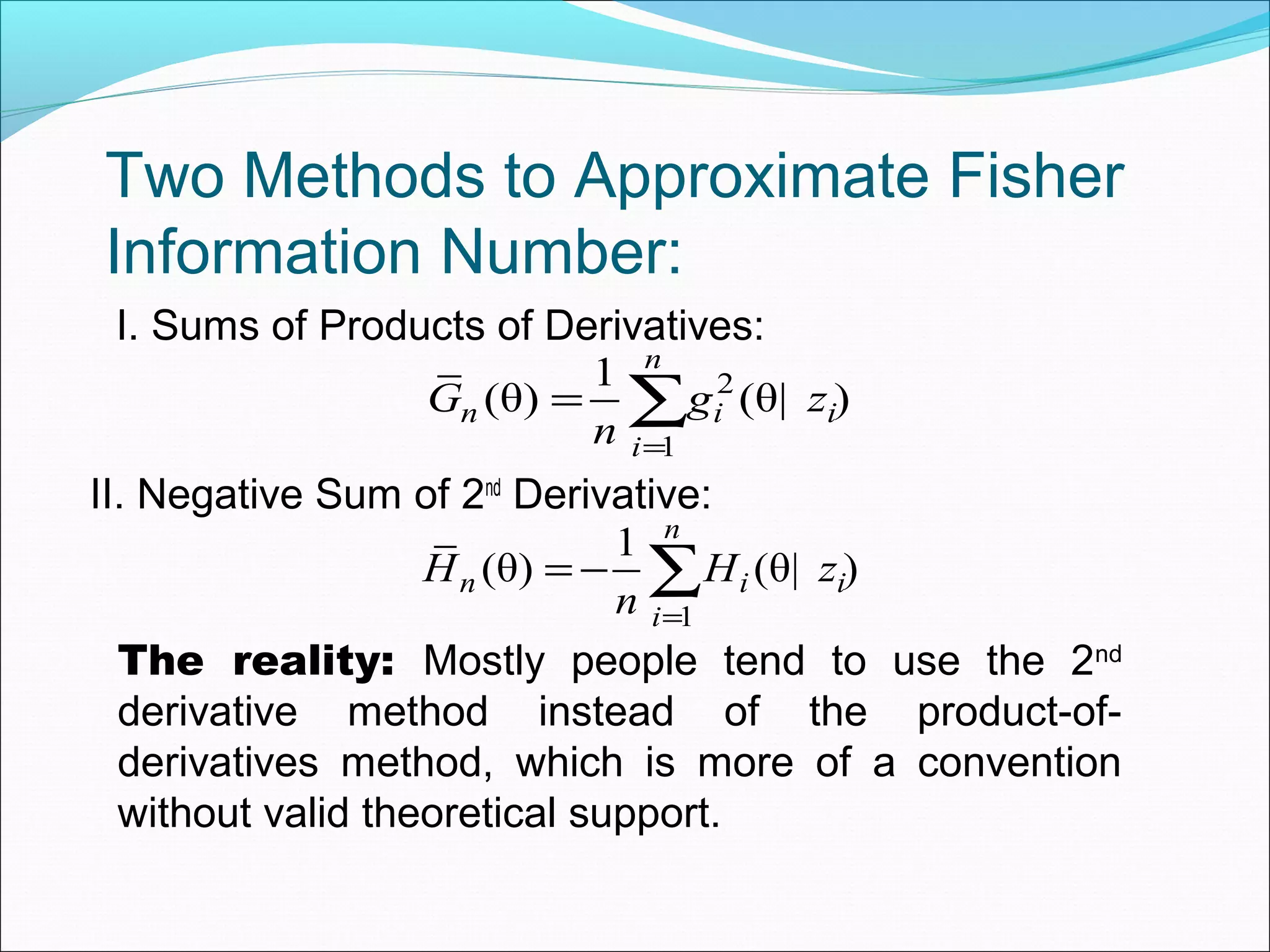 Two Methods to Approximate Fisher
Information Number:
I. Sums of Products of Derivatives:
II. Negative Sum of 2nd
Derivative:
2
1
1
(θ) (θ| )
n
n i i
i
G g z
n =
= ∑
1
1
(θ) (θ| )
n
n i i
i
H H z
n =
= − ∑
The reality: Mostly people tend to use the 2nd
derivative method instead of the product-of-
derivatives method, which is more of a convention
without valid theoretical support.
 