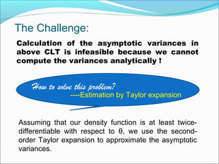 The Challenge:
Calculation of the asymptotic variances in
above CLT is infeasible because we cannot
compute the variances analytically !
How to solve this problem?
----Estimation by Taylor expansion
Assuming that our density function is at least twice-
differentiable with respect to θ, we use the second-
order Taylor expansion to approximate the asymptotic
variances.
 