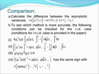 Comparison:
a.Calculate the difference between the asymptotic
variances:
b.To see which method is more accurate, the following
conditions can be checked for the i.i.d. case
(conditions for i.n.i.d. case is provided in the paper):
(i)
(ii)
(iii)
(vi) has the same sign with
[ ]2
var ( ) var ( ) ( )i i g Hg z H z or V V  − − 
2 2
2
4 (μ) (μ) (μ) 0i i i i i ig g H   ′ ′− ≥
   
22 21
(μ) (μ) (μ) (μ) 0
4
i i i i i i i ig g g H
    ′ ′′ ′′+ − ≥ ÷    
(μ) (μ) 0g g′′ ≥
( )2
[ (μ)] (μ) (μ)i i i i i ig g g′ ′′+
6 2 4
(μ)σ(μ)i i i i iE z E z   − − −   
 