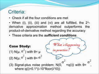 Criteria:
• Check if all the four conditions are met
• When (i), (ii), (iii) and (vi) are all fulfilled, the 2nd
-
derivative approximation method outperforms the
product-of-derivative method regarding the accuracy
• These criteria are the sufficient conditions.
Case Study:
(1) N(μ, ) with θ= μ
(2) N(μ, ) with θ=
(3) Signal-plus noise problem: N(0, +q(i)) with θ= ,
where q(i)=0.1*(i-10*floor(i/10))
What’s happening
in practice?2
σ
2
σ 2
σ
2
σ2
σ
 