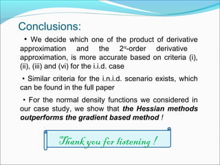 Conclusions:
• We decide which one of the product of derivative
approximation and the 2nd
-order derivative
approximation, is more accurate based on criteria (i),
(ii), (iii) and (vi) for the i.i.d. case
• Similar criteria for the i.n.i.d. scenario exists, which
can be found in the full paper
• For the normal density functions we considered in
our case study, we show that the Hessian methods
outperforms the gradient based method !
Thank you for listening !
 