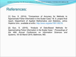 References:
[1] Guo, S. (2014), "Comparison of Accuracy for Methods to
Approximate Fisher Information in the Scalar Case," M. S. project final
report, Department of Applied Mathematics and Statistics, Johns
Hopkins Univ.; available at arXiv: http://arxiv.org/abs/1501.00218.
[2] Guo, S. (2015), “Analysis of Data-Based Methods for
Approximating Fisher Information in the Scalar Case,” Proceedings of
the 49th Annual Conference on Information Sciences and
Systems, 18−20 March 2015, Baltimore, MD.
submitted to Proceedings of the 49th Annual Conference on Information Sciences and Systems, 18−20 March 2015, Baltimore, MD.
 