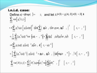 i.n.i.d. case:
( )
2
1
2 2
2 2 2 2
1 1
4 4 2 2 3
1 1
2
var ( )
4 (μ) (μ)σ[ (μ)] (μ) (μ) var (μ)
1
[ (μ)] var (μ) [ (μ)] [ (μ)] var (μ)
16
4 (μ)[ (μ)] (μ) (
n
i i
i
n n
i i i i i i i i i i i i i
i i
n n
i i i i i i i i i i
i i
i i i i i i
g z
g g g g g z
g z g g z
g g g E
=
= =
= =
 
 
 ′ ′ ′′  ≈ + + −  
′′ ′ ′′   + − + −   
′ ′′+
∑
∑ ∑
∑ ∑
( )( )
4
1
2 2 6 2 4
1
μ)
1
[ (μ)] [ (μ)] (μ) (μ) (μ)σ(μ)
2
n
i i
i
n
i i i i i i i i i i i i i
i
z
g g g g E z E z
=
=
 − 
′′ ′ ′′    + + − − −   
∑
∑
[ ]
2 2
2 2
1 1 1
1
var ( ) (μ)σ(μ) var (μ)
4
n n n
i i i i i i i i i
i i i
H z H H z
= = =
   ′ ′′  ≈ + −    ∑ ∑ ∑
Define and let
2
μ( ),σvar( )i i i iE z z= = ( |θ) ( ), ( |θ) ( )i i i ig g H H• = • • = •
 