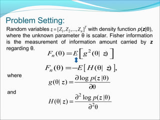 Problem Setting:
Random variables with density function p(z|θ),
where the unknown parameter θ is scalar. Fisher information
is the measurement of information amount carried by z
regarding θ. 2
(θ) (θ| )nF E g =  z
[ ](θ) (θ| ) ,nF E H=− z
where
log ( |θ)
(θ| )
θ
p
g
∂
=
∂
z
z
and 2
2
log ( |θ)
(θ| )
θ
p
H
∂
=
∂
z
z
1 2[ , ,..., ]T
nZ Z Z=z
 