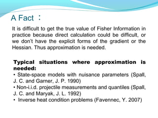 A Fact ：
It is difficult to get the true value of Fisher Information in
practice because direct calculation could be difficult, or
we don’t have the explicit forms of the gradient or the
Hessian. Thus approximation is needed.
Typical situations where approximation is
needed:
• State-space models with nuisance parameters (Spall,
J. C. and Garner, J. P. 1990)
• Non-i.i.d. projectile measurements and quantiles (Spall,
J. C. and Maryak, J. L. 1992)
• Inverse heat condition problems (Favennec, Y. 2007)
 