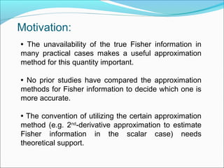 • The unavailability of the true Fisher information in
many practical cases makes a useful approximation
method for this quantity important.
• No prior studies have compared the approximation
methods for Fisher information to decide which one is
more accurate.
• The convention of utilizing the certain approximation
method (e.g. 2nd
-derivative approximation to estimate
Fisher information in the scalar case) needs
theoretical support.
Motivation:
 