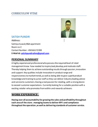 CURRICULUM VITAE
SATISH PUNDIR
Address:
Salmiya-kuwait,R&A apartment
Room no 2
Contact Number: +96566172398
E-Mail id: satishpundiraihm@gmail.com
PERSONAL SUMMARY
A highly experienced professionalwho possess therequired level of retail
management know how needed to inspire,lead,develop,and motivate staff.
Thereby helping them to achieve outstanding results through passion ,innovation
and support. Key qualities include innovation in productrangeand
responsiveness to markettrends,as wellas being able to give superb product
knowledgeand training to junior staff so they can deliver industry leading advice
and serviceto customers.Having a real passion for retailing ,with a strong desire
to exceed customer expectations. Currently looking for a suitable position with a
exciting retailer who promotes fromwithin and rewards achievers
WORK EXPERIENCE .
Having over all accountability for growing the sales and profitability throughout
each areaof the store . managing teams to deliver KPI’s and compliance
throughout the operation ,as well as delivering standards of customer service.
 