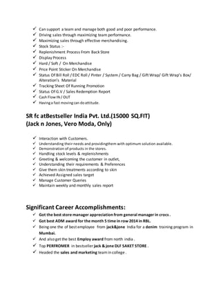  Can support a team and manage both good and poor performance.
 Driving sales through maximizing team performance.
 Maximizing sales through effective merchandising.
 Stock Status :-
 Replenishment Process From Back Store
 Display Process
 Hard / Soft / On Merchandise
 Price Point Sticker On Merchandise
 Status Of Bill Roll / EDC Roll / Pinter / System / Carry Bag / Gift Wrap/ Gift Wrap’s Box/
Alteration’s Material
 Tracking Sheet Of Running Promotion
 Status Of G.V / Sales Redemption Report
 Cash FlowIN / OUT
 Havinga fast movingcan doattitude.
SR fc atBestseller India Pvt. Ltd.(15000 SQ.FIT)
(Jack n Jones, Vero Moda, Only)
 Interaction with Customers.
 Understanding their needs and providingthem with optimum solution available.
 Demonstration of products in the stores.
 Handling stock levels & replenishments
 Greeting & welcoming the customer in outlet,
 Understanding their requirements & Preferences
 Give them skin treatments according to skin
 Achieved Assigned sales target
 Manage Customer Queries
 Maintain weekly and monthly sales report
Significant Career Accomplishments:
 Got the best store manager appreciation from general manager in crocs .
 Got best ADM award for the month 5 time in row 2014 in RBL.
 Being one the of best employee from jack&jone India for a denim training program in
Mumbai.
 And also get the best Employ award from north india .
 Top PERFROMER in bestseller jack & jone DLF SAKET STORE .
 Headed the sales and marketing teamin college .
 
