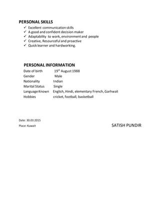 PERSONAL SKILLS
 Excellent communication skills
 A good and confident decision maker
 Adaptability to work, environmentand people
 Creative, Resourcefuland proactive
 Quick learner and hardworking.
PERSONAL INFORMATION
Date of birth 19th
August1988
Gender Male
Nationality Indian
Marital Status Single
LanguageKnown English, Hindi, elementary French, Garhwali
Hobbies cricket, football, basketball
Date: 30.03.2015
Place: Kuwait SATISH PUNDIR
 