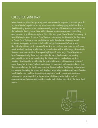i
EXECUTIVE SUMMARY
More than ever, there is a growing need to address the stagnant economic growth
in Nova Scotia’s agri-food sector with innovative and engaging solutions. Local
food is widely known as an environmentally and socially conscious alternative to
the industrial food system. Less widely known are the unique and compelling
opportunities it holds to strengthen, diversify, and grow Nova Scotia’s economy. A
New Vision for Nova Scotia’s Food System: Measuring the Potential for Investing
in Local Food Infrastructure establishes a solid foundation of research and
evidence to support investment in local food production and infrastructure.
Specifically, this report focuses on Nova Scotian produce, and does not reference
meat, seafood, or dairy production. In consultation with a wide range of academic
literature and case studies, this report highlights 3 main ways Nova Scotia can
benefit economically from investment in the local food market: increasing
provincial food security, developing the labour market, and enhancing food
tourism. Additionally, we identify the potential impacts of investment in these 3
areas through a series of indicators that can be measured and monitored over time.
Recommendations for the Ecology Action Centre include facilitating information
exchanges, lobbying for grants and funding, improving marketing of Nova Scotia’s
local food sector, and implementing strategies to track returns on investment.
Information gaps identified in the creation of this report include a lack of
communication between stakeholders, and a lack of data specific to the local food
sector.
 
