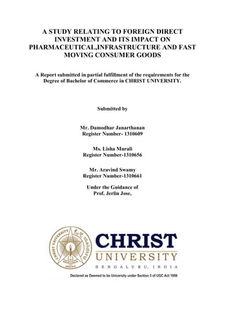 A STUDY RELATING TO FOREIGN DIRECT
INVESTMENT AND ITS IMPACT ON
PHARMACEUTICAL,INFRASTRUCTURE AND FAST
MOVING CONSUMER GOODS
A Report submitted in partial fulfillment of the requirements for the
Degree of Bachelor of Commerce in CHRIST UNIVERSITY.
Submitted by
Mr. Damodhar Janarthanan
Register Number- 1310609
Ms. Lisha Murali
Register Number-1310656
Mr. Aravind Swamy
Register Number-1310661
Under the Guidance of
Prof. Jerlin Jose,
 